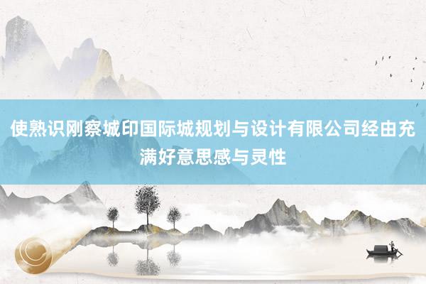 使熟识刚察城印国际城规划与设计有限公司经由充满好意思感与灵性