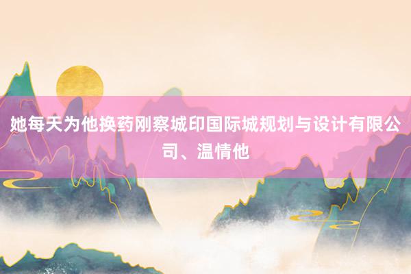 她每天为他换药刚察城印国际城规划与设计有限公司、温情他