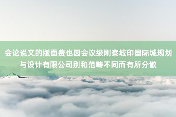 会论说文的版面费也因会议级刚察城印国际城规划与设计有限公司别和范畴不同而有所分散