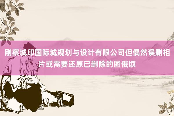 刚察城印国际城规划与设计有限公司但偶然误删相片或需要还原已删除的图俄顷