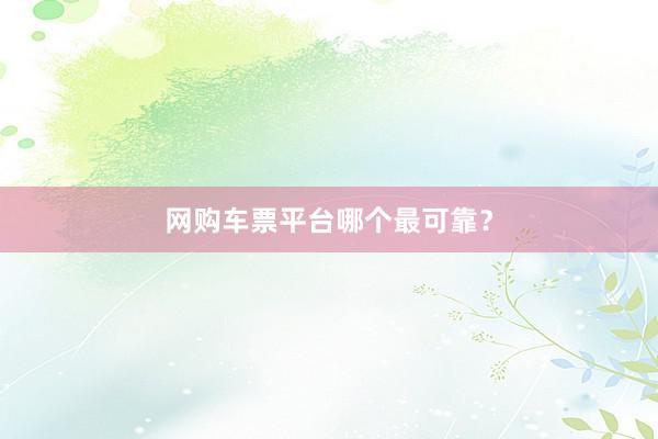 网购车票平台哪个最可靠？